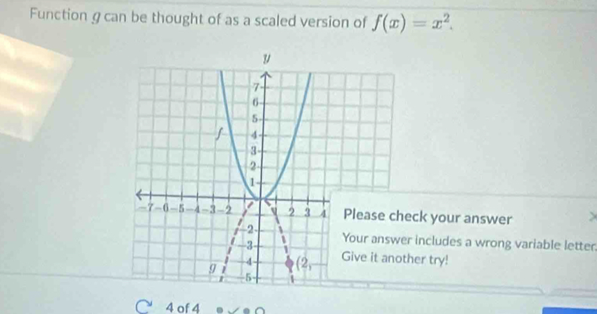 Function g can be thought of as a scaled version of f(x)=x^2.
se check your answer
answer includes a wrong variable letter
it another try!
4 of 4