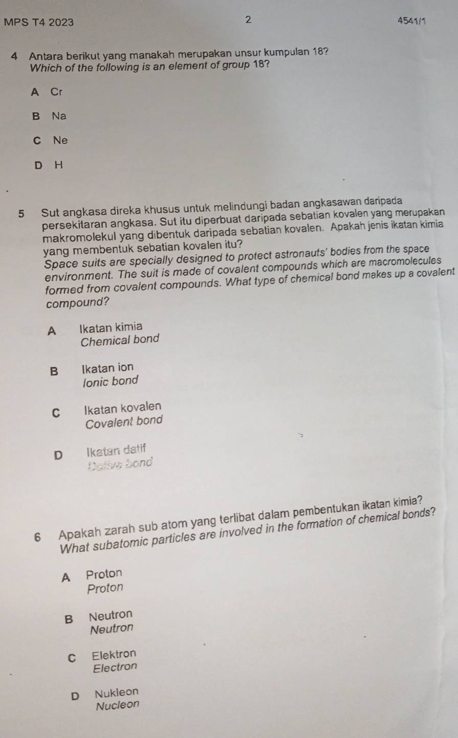 MPS T4 2023 2 4541/1
4 Antara berikut yang manakah merupakan unsur kumpulan 18?
Which of the following is an element of group 18?
A Cr
B Na
C Ne
D H
5 Sut angkasa direka khusus untuk melindungi badan angkasawan daripada
persekitaran angkasa. Sut itu diperbuat daripada sebatian kovalen yang merupakan
makromolekul yang dibentuk daripada sebatian kovalen. Apakah jenis ikatan kimia
yang membentuk sebatian kovalen itu?
Space suits are specially designed to protect astronauts' bodies from the space
environment. The suit is made of covalent compounds which are macromolecules
formed from covalent compounds. What type of chemical bond makes up a covalent
compound?
A Ikatan kimia
Chemical bond
B Ikatan ion
lonic bond
C Ikatan kovalen
Covalent bond
D Ikatan datif
Dative bond
6 Apakah zarah sub atom yang terlibat dalam pembentukan ikatan kimia?
What subatomic particles are involved in the formation of chemical bonds?
A Proton
Proton
B Neutron
Neutron
C Elektron
Electron
D Nukleon
Nucleon