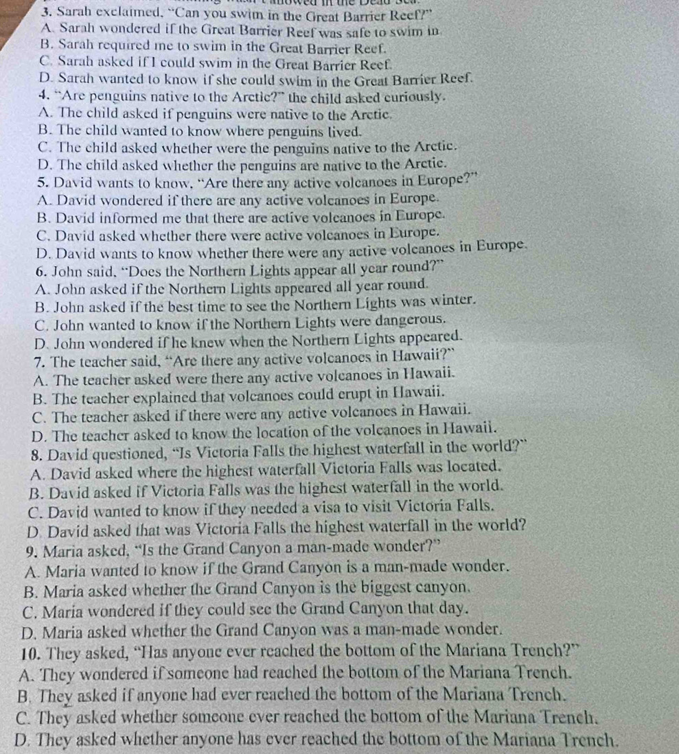 Sarah exclaimed, “Can you swim in the Great Barrier Reef?”
A. Sarah wondered if the Great Barrier Reef was safe to swim in
B. Sarah required me to swim in the Great Barrier Reef.
C. Sarah asked if I could swim in the Great Barrier Reef.
D. Sarah wanted to know if she could swim in the Great Barrier Reef.
4. “Are penguins native to the Arctic?” the child asked curiously.
A. The child asked if penguins were native to the Arctic.
B. The child wanted to know where penguins lived.
C. The child asked whether were the penguins native to the Arctic.
D. The child asked whether the penguins are native to the Arctic.
5. David wants to know, “Are there any active volcanoes in Europe?”
A. David wondered if there are any active volcanoes in Europe.
B. David informed me that there are active volcanoes in Europe.
C. David asked whether there were active volcanoes in Europe.
D. David wants to know whether there were any active volcanoes in Europe.
6. John said, “Does the Northern Lights appear all year round?”
A. John asked if the Northern Lights appeared all year round.
B. John asked if the best time to see the Northern Lights was winter.
C. John wanted to know if the Northern Lights were dangerous.
D. John wondered if he knew when the Northern Lights appeared.
7. The teacher said, “Are there any active volcanoes in Hawaii?”
A. The teacher asked were there any active volcanoes in Hawaii.
B. The teacher explained that volcanoes could crupt in Hawaii.
C. The teacher asked if there were any active volcanoes in Hawaii.
D. The teacher asked to know the location of the volcanoes in Hawaii.
8. David questioned, “Is Victoria Falls the highest waterfall in the world?”
A. David asked where the highest waterfall Victoria Falls was located.
B. David asked if Victoria Falls was the highest waterfall in the world.
C. David wanted to know if they needed a visa to visit Victoria Falls.
D. David asked that was Victoria Falls the highest waterfall in the world?
9. Maria asked, “Is the Grand Canyon a man-made wonder?”
A. Maria wanted to know if the Grand Canyon is a man-made wonder.
B. Maria asked whether the Grand Canyon is the biggest canyon.
C. Maria wondered if they could see the Grand Canyon that day.
D. Maria asked whether the Grand Canyon was a man-made wonder.
10. They asked, “Has anyone ever reached the bottom of the Mariana Trench?”
A. They wondered if someone had reached the bottom of the Mariana Trench.
B. They asked if anyone had ever reached the bottom of the Mariana Trench.
C. They asked whether someone ever reached the bottom of the Mariana Trench.
D. They asked whether anyone has ever reached the bottom of the Mariana Trench.