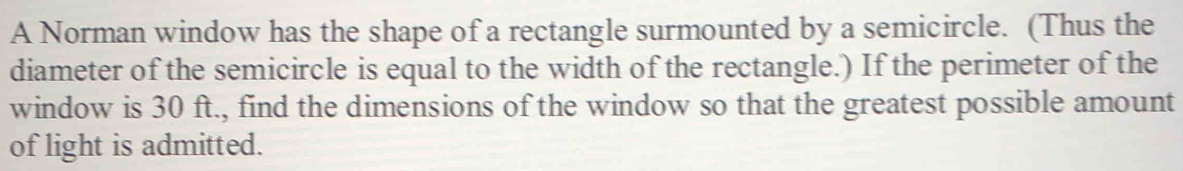 A Norman window has the shape of a rectangle surmounted by a semicircle. (Thus the 
diameter of the semicircle is equal to the width of the rectangle.) If the perimeter of the 
window is 30 ft., find the dimensions of the window so that the greatest possible amount 
of light is admitted.