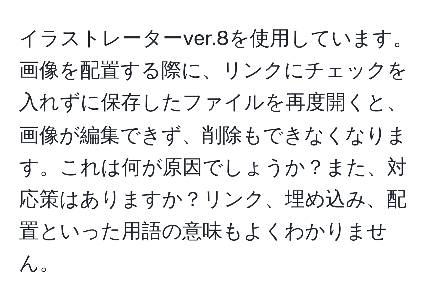 イラストレーターver.8を使用しています。画像を配置する際に、リンクにチェックを入れずに保存したファイルを再度開くと、画像が編集できず、削除もできなくなります。これは何が原因でしょうか？また、対応策はありますか？リンク、埋め込み、配置といった用語の意味もよくわかりません。