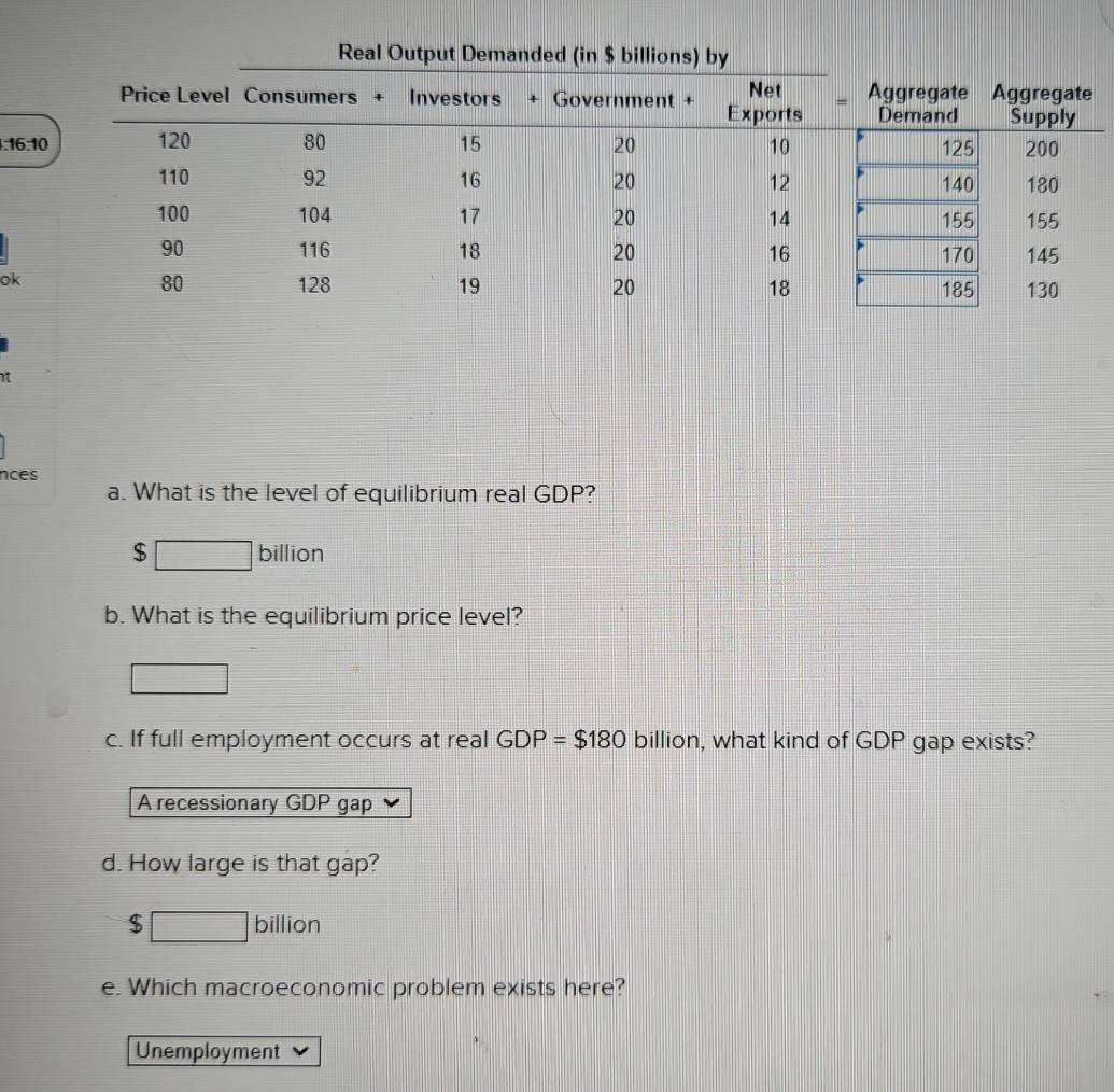 Real Output Demanded (in $ bi
:16:10 
ok
nces
a. What is the level of equilibrium real GDP?
$ billion
b. What is the equilibrium price level?
c. If full employment occurs at real GDP=$180 billion, what kind of GDP gap exists?
A recessionary GDP gap
d. How large is that gap?
$ □ billion
e. Which macroeconomic problem exists here?
Unemployment