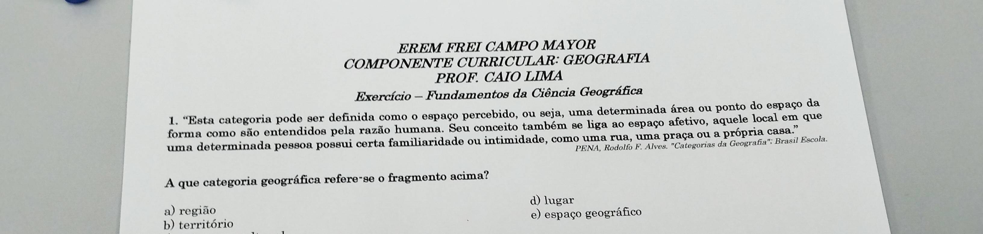 EREM FREI CAMPO MAYOR
COMPONENTE CURRICULAR: GEOGRAFIA
PROF. CAIO LIMA
Exercício - Fundamentos da Ciência Geográfica
1. “Esta categoria pode ser definida como o espaço percebido, ou seja, uma determinada área ou ponto do espaço da
forma como são entendidos pela razão humana. Seu conceito também se liga ao espaço afetivo, aquele local em que
uma determinada pessoa possui certa familiaridade ou intimidade, como uma rua, uma praça ou a própria casa."
PENA, Rodolfo F. Alves. "Categorias da Geografía"; Brasil Escola.
A que categoria geográfica refere-se o fragmento acima?
d) lugar
a) região
b) território e) espaço geográfico