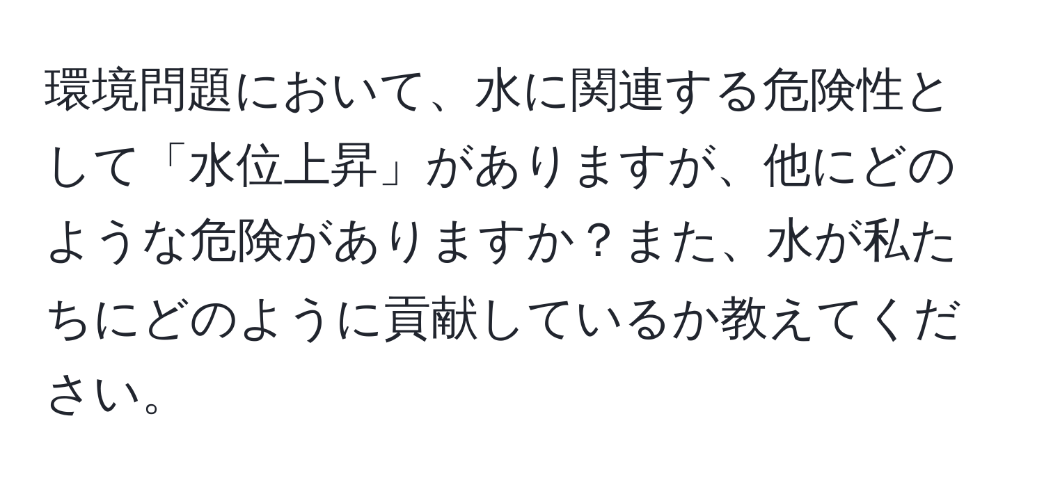 環境問題において、水に関連する危険性として「水位上昇」がありますが、他にどのような危険がありますか？また、水が私たちにどのように貢献しているか教えてください。