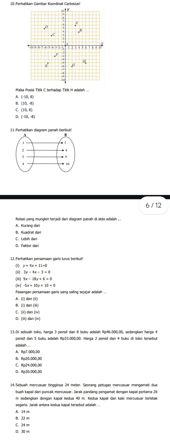 Perhatikan Gambar Koordinat Cartesius!
Maka Posisi Titik C terhadap Titik H adalah ...
(-10,8)
B. (10,-8)
C. (10,8)
(-10,-8)
11.Perhatikan diagram panah berikut!
6 / 12
Relasi yang mungkin terjadi dari diagram panah di atas adalah ...
A. Kurang dari
B. Kuadrat dar
C. Lebih dari
D. Faktor dari
12.Perhatikan persamaan garis lurus berikut!
(i) y+4x+11=0
(i) 3y-4x-3=0
(iii) 9x-18y+6=0
(iv) -5x+10y+10=0
Pasangan persamaan garis yang saling sejajar adalah ...
A. (i) dan (ii)
B. (i) dan (iii)
C. (ii) dan (iv)
D. (iii) dan (iv)
13.Di sebuah toko, harga 3 pensil dan 8 buku adalah Rp46.000,00, sedangkan harga 4
pensil dan 5 buku adalah Rp33.000,00. Harga 2 pensil dan 4 buku di toko tersebut
adalah ...
A. Rp7.000,00
B. Rp20.000,00
C. Rp24.000,00
D. Rp30.000,00
14.Sebuah mercusuar tingginya 24 meter. Seorang petugas mercusuar mengamati dua
buah kapal dari puncak mercusuar. Jarak pandang pengamat dengan kapal pertama 26
m sedangkan dengan kapal kedua 40 m. Kedua kapal dan kaki mercusuar terletak
segaris. Jarak antara kedua kapal tersebut adalah ...
A. 14 m
B. 22 m
C. 24 m
D. 30 m