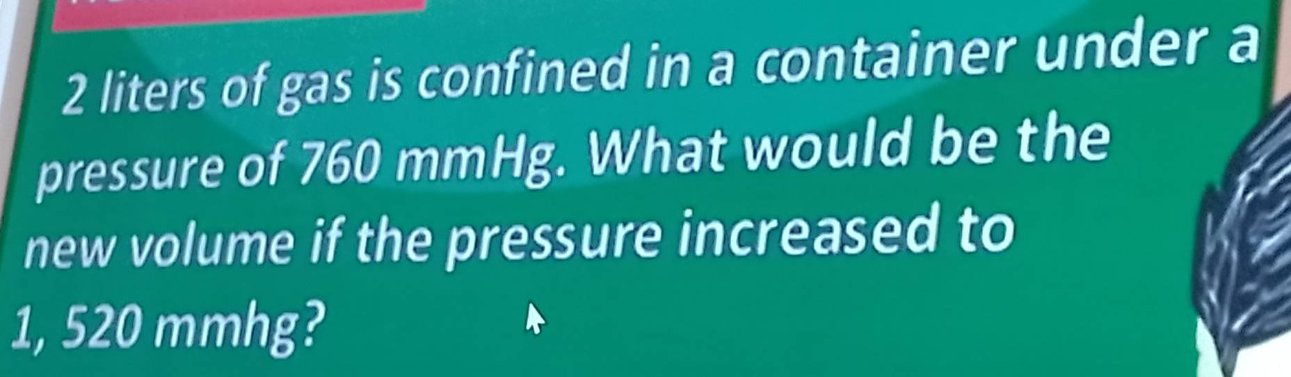 2 liters of gas is confined in a container under a 
pressure of 760 mmHg. What would be the 
new volume if the pressure increased to
1, 520 mmhg?