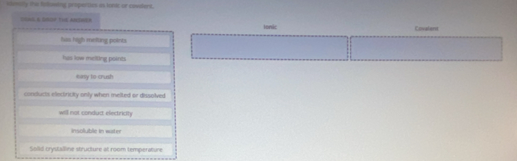 idmilly the following propetties as lonic or covalent.
SGNG & DOP THE ANSWER
Ionic Covalent
has high mefting points
has low melting points
easy to crush
conducts electricity only when melted or dissolved
will not conduct electricity
insoluble in water
Solid crystalline structure at room temperature