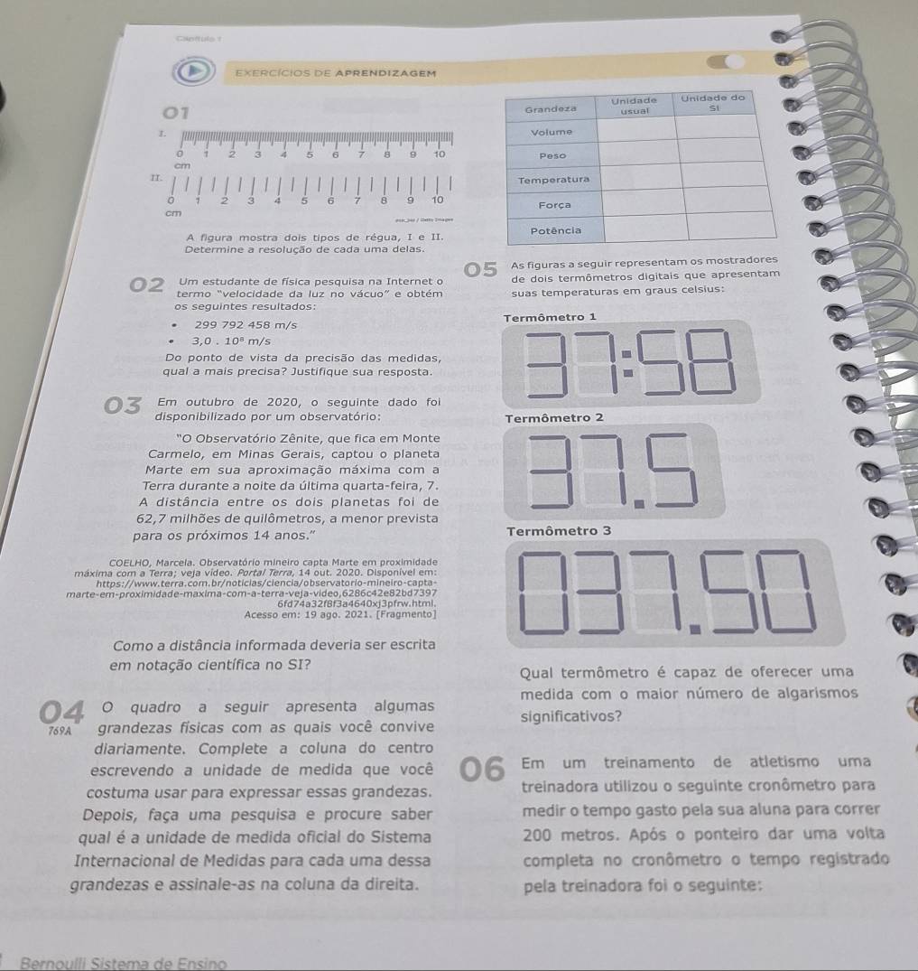 Canttule 1
EXERCÍCIOS DE APRENDIZAGEM
01 
1. 
o 7 2 3 4 5 6 1 8 9 10
cm
A figura mostra dois tipos de régua, I e II.
Determine a resolução de cada uma delas.
As figuras a seguir representam os mostradores
Um estudante de física pesquisa na Internet o de dois termômetros digitais que apresentam
termo “velocidade da luz no vácuo” e obtém suas temperaturas em graus celsius:
os seguintes resultados:
Termômetro 1
299792458m/
3,0.10^8m/s
Do ponto de vista da precisão das medidas, beginarrayr □  □ endarray beginarrayr □ =□  □ endarray
qual a mais precisa? Justifique sua resposta.
Em outubro de 2020, o seguinte dado foi
disponibilizado por um observatório: Termômetro 2
"O Observatório Zênite, que fica em Monte
Carmelo, em Minas Gerais, captou o planeta
Marte em sua aproximação máxima com a
Terra durante a noite da última quarta-feira, 7.
A distância entre os dois planetas foi de
62,7 milhões de quilômetros, a menor prevista
para os próximos 14 anos.' Termômetro 3
COELHO, Marcela. Observatório mineiro capta Marte em proximidade
máxima com a Terra; veja vídeo. Portal Terra, 14 out. 2020. Disponível em:
https://www.terra.com.br/noticias/ciencia/observatorio-mineiro-capta-
marte-em-proximidade-maxima-com-a-terra-veja-video,6286c42e82bd7397
6fd74a32f8f3a4640xi3pfrw.html
Acesso em: 19 ago. 2021. [Fragmento]
Como a distância informada deveria ser escrita
em notação científica no SI? Qual termômetro é capaz de oferecer uma
medida com o maior número de algarismos
04 O quadro a seguir apresenta algumas significativos?
6%9A grandezas físicas com as quais você convive
diariamente. Complete a coluna do centro
escrevendo a unidade de medida que você 06 Em um treinamento de atletismo uma
costuma usar para expressar essas grandezas. treinadora utilizou o seguinte cronômetro para
Depois, faça uma pesquisa e procure saber medir o tempo gasto pela sua aluna para correr
qual é a unidade de medida oficial do Sistema 200 metros. Após o ponteiro dar uma volta
Internacional de Medidas para cada uma dessa completa no cronômetro o tempo registrado
grandezas e assinale-as na coluna da direita. pela treinadora foi o seguinte:
Bernoulli Sistema de Ensino