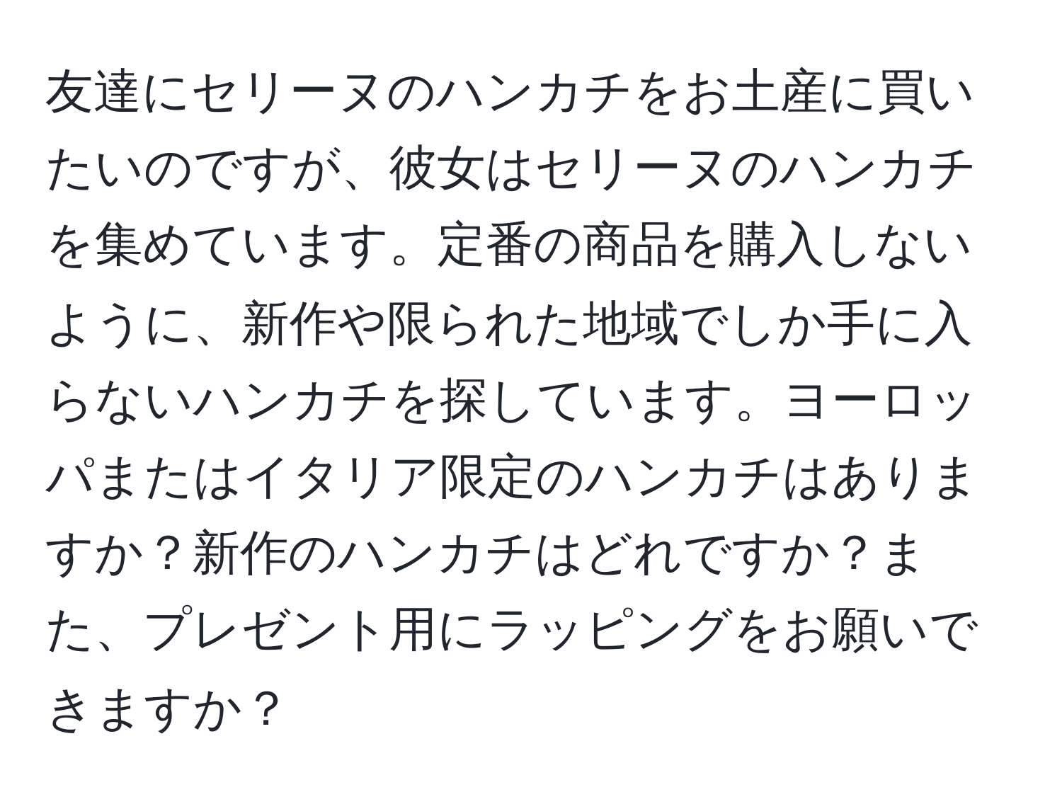 友達にセリーヌのハンカチをお土産に買いたいのですが、彼女はセリーヌのハンカチを集めています。定番の商品を購入しないように、新作や限られた地域でしか手に入らないハンカチを探しています。ヨーロッパまたはイタリア限定のハンカチはありますか？新作のハンカチはどれですか？また、プレゼント用にラッピングをお願いできますか？