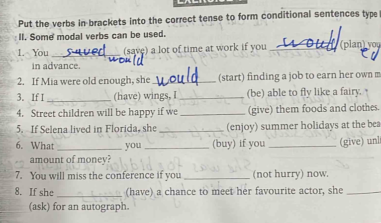 Put the verbs in brackets into the correct tense to form conditional sentences type 
II. Some modal verbs can be used. 
1. You _(save) a lot of time at work if you _ (plan) you 
in advance. 
2. If Mia were old enough, she _(start) finding a job to earn her own m 
3. If I _(have) wings, I _(be) able to fly like a fairy. 
4. Street children will be happy if we _(give) them foods and clothes. 
5. If Selena lived in Florida, she _(enjoy) summer holidays at the bea 
6. What _you _(buy) if you_ 
(give) unli 
amount of money? 
7. You will miss the conference if you _(not hurry) now. 
8. If she _(have) a chance to meet her favourite actor, she_ 
(ask) for an autograph.