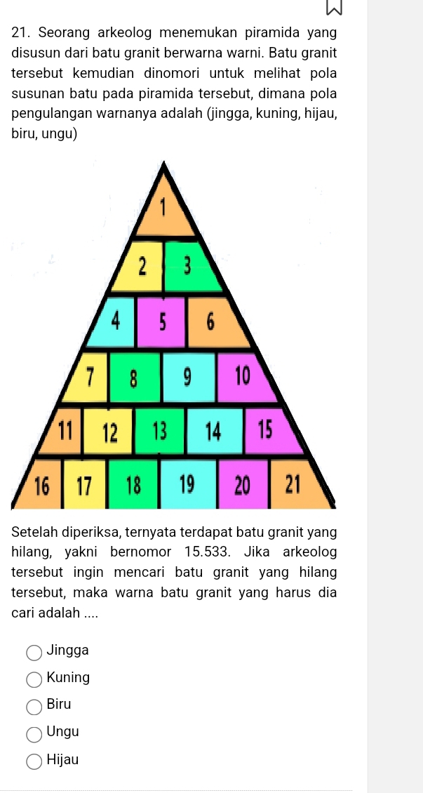 Seorang arkeolog menemukan piramida yang
disusun dari batu granit berwarna warni. Batu granit
tersebut kemudian dinomori untuk melihat pola
susunan batu pada piramida tersebut, dimana pola
pengulangan warnanya adalah (jingga, kuning, hijau,
biru, ungu)
Setelah diperiksa, ternyata terdapat batu granit yang
hilang, yakni bernomor 15.533. Jika arkeolog
tersebut ingin mencari batu granit yang hilan 
tersebut, maka warna batu granit yang harus dia
cari adalah ....
Jingga
Kuning
Biru
Ungu
Hijau