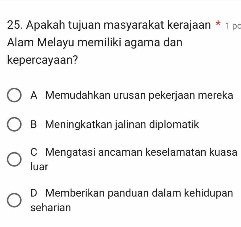 Apakah tujuan masyarakat kerajaan * 1 pc
Alam Melayu memiliki agama dan
kepercayaan?
A Memudahkan urusan pekerjaan mereka
B Meningkatkan jalinan diplomatik
C Mengatasi ancaman keselamatan kuasa
luar
D Memberikan panduan dalam kehidupan
seharian