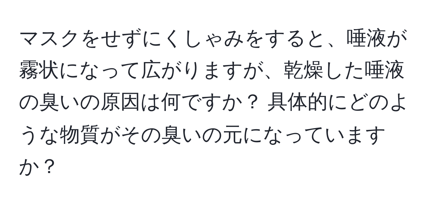 マスクをせずにくしゃみをすると、唾液が霧状になって広がりますが、乾燥した唾液の臭いの原因は何ですか？ 具体的にどのような物質がその臭いの元になっていますか？