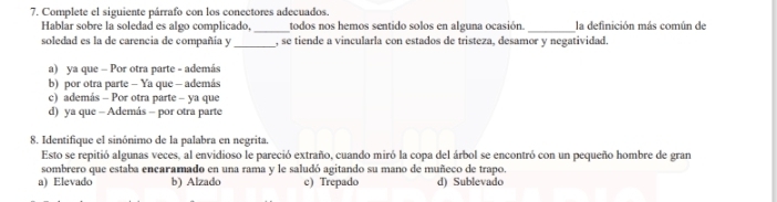 Complete el siguiente párrafo con los conectores adecuados.
Hablar sobre la soledad es algo complicado, _todos nos hemos sentido solos en alguna ocasión. _la definición más común de
soledad es la de carencia de compañía y _, se tiende a vincularla con estados de tristeza, desamor y negatividad.
a) ya que - Por otra parte - además
b) por otra parte - Ya que - además
c) además - Por otra parte - ya que
d) ya que - Además - por otra parte
8. Identifique el sinónimo de la palabra en negrita.
Esto se repitió algunas veces, al envidioso le pareció extraño, cuando miró la copa del árbol se encontró con un pequeño hombre de gran
sombrero que estaba encaramado en una rama y le saludó agitando su mano de muñeco de trapo.
a) Elevado b) Alzado c) Trepado d) Sublevado