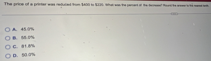 The price of a printer was reduced from $400 to $220. What was the percent of the decrease? Round the answer to the nearest tenth.
A. 45.0%
B. 55.0%
C. 81.8%
D. 50.0%