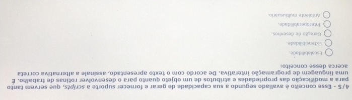 4/5 - Esse conceito é avaliado segundo a sua capacidade de gerar e fornecer suporte a scripts, que servem tanto
para a modificação das propriedades e atributos de um objeto quanto para o desenvolver rotinas de trabalho. É
uma linguagem de programação interativa. De acordo com o texto apresentado, assinale a alternativa correta
acerca desse conceito:
Escalabilidade.
Extensibilidade.
Geração de desenhos
Interoperabilidade.
Ambiente multiusuário.