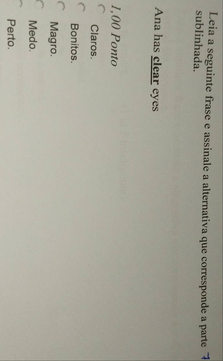 Leia a seguinte frase e assinale a alternativa que corresponde a parte 1
sublinhada.
Ana has clear eyes
1,00 Ponto
Claros.
Bonitos.
Magro.
Medo.
Perto.