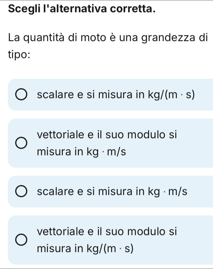 Scegli l'alternativa corretta.
La quantità di moto è una grandezza di
tipo:
scalare e si misura in kg/(m· s)
vettoriale e il suo modulo si
misura in k
scalare e si misura in kg · m/s
vettoriale e il suo modulo si
misura in kg/(m· s)