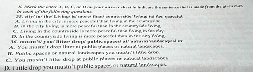 Mark the letter A, B, C, or D on your answer sheet to indicate the sentence that is made from the given cues
in each of the following questions.
35. city/ in/ the/ Living/ is/ more/ than/ countryside/ living/ in/ the/ peaceful/
A. Living in the city is more peaceful than living in the countryside.
B. In the city living is more peaceful than in the countryside living.
C. Living in the countryside is more peaceful than living in the city.
D. In the countryside living is more peaceful than in the city living.
36. mustn’t/ you/ litter/ drop/ public spaces/ at/ natural landscapes/ or
A. You mustn’t drop litter at public places or natural landscapes.
B. Public spaces or natural landscapes you mustn’t little drop.
C. You mustn’t litter drop at public places or natural landscapes.
D. Little drop you mustn’t public spaces or natural landscapes.