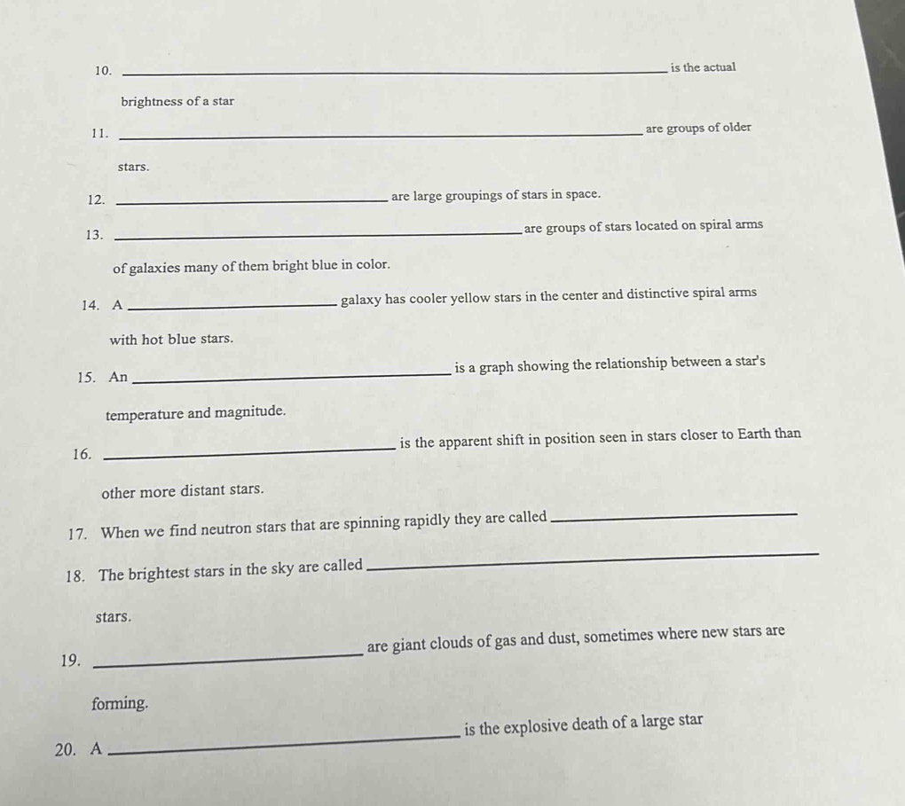 is the actual 
brightness of a star 
11._ 
are groups of older 
stars. 
12. _are large groupings of stars in space. 
13. _are groups of stars located on spiral arms 
of galaxies many of them bright blue in color. 
14. A_ galaxy has cooler yellow stars in the center and distinctive spiral arms 
with hot blue stars. 
15. An _is a graph showing the relationship between a star's 
temperature and magnitude. 
16. _is the apparent shift in position seen in stars closer to Earth than 
other more distant stars. 
17. When we find neutron stars that are spinning rapidly they are called 
_ 
18. The brightest stars in the sky are called 
_ 
stars. 
19. _are giant clouds of gas and dust, sometimes where new stars are 
forming. 
20. A _is the explosive death of a large star