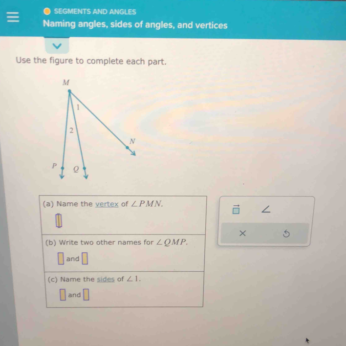 SEGMENTS AND ANGLES 
Naming angles, sides of angles, and vertices 
Use the figure to complete each part. 
(a) Name the vertex of ∠ PMN. 
× 
(b) Write two other names for ∠ QMP.
□ and □
(c) Name the sides of ∠ 1. 
□
L and □