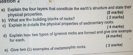 estion 2 
a) Explain the four layers that constitute the earth's structure and state their 
physical properties. (8 marks) 
b) What are the building blocks of rocks? ( 2 marks) 
c) Explain in details the physical properties of sedimentary rocks. 
( 4 marks) 
d) Explain how two types of igneous rocks are formed and give one example 
for each. (4 marks) 
e) Give two (2) examples of metamorphic rocks. ( 2 marks)