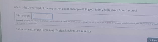 What is the y-intercept of the regression equation for predicting our Exam 2 scores from Exam 1 scores? 
Y-Intercept: T 
Numeric Vašae: You can input a number (ex: 8. 01429), fraction (ex: 1/TB), or simple math (ex: (2-1)/(7· 10)] if you use a rounded number, ensure you include at least 
significant (non-zero) digits.) 
Submission Attempts Remaining: 2 / View Previous Submissions 
Submit