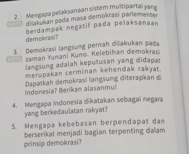 Mengapa pelaksanaan sistem multipartai yang 
HO1s dilakukan pada masa demokrasi parlementer 
berdampak negatif pada pelaksanaan 
demokrasi? 
3. Demokrasi langsung pernah dilakukan pada 
Hors zaman Yunani Kuno. Kelebihan demokrasi 
langsung adalah keputusan yang didapat 
merupakan cerminan kehendak rakyat. 
Dapatkah demokrasi langsung diterapkan di 
Indonesia? Berikan alasanmu! 
4. Mengapa Indonesia dikatakan sebagai negara 
yang berkedaulatan rakyat? 
5. Mengapa kebebasan berpendapat dan 
berserikat menjadi bagian terpenting dalam 
prinsip demokrasi?