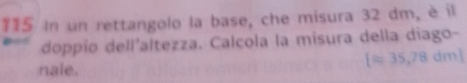 115 in un rettangolo la base, che misura 32 dm, è il 
doppio dell'altezza. Calcola la misura della diago- 
nale.
[approx 35,78dm]