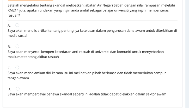 Setelah mengetahui tentang skandal melibatkan Jabatan Air Negeri Sabah dengan nilai rampasan melebihi
RM214 juta, apakah tindakan yang ingin anda ambil sebagai pelajar universiti yang ingin membanteras
rasuah?
A.
Saya akan menulis artikel tentang pentingnya ketelusan dalam pengurusan dana awam untuk diterbitkan di
media sosial
B.
Saya akan menyertai kempen kesedaran anti-rasuah di universiti dan komuniti untuk menyebarkan
maklumat tentang akibat rasuah
C.
Saya akan mendiamkan diri kerana isu ini melibatkan pihak berkuasa dan tidak memerlukan campur
tangan awam
D.
Saya akan mempercayai bahawa skandal seperti ini adalah tidak dapat dielakkan dalam sektor awam