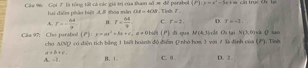 Gọi T là tổng tất cá các giá trị của tham số m để parabol (P): y=x^2-5x+m cắt trục Ox tại
hai điểm phân biệt A, B thỏa mãn OA=4OB Tính T.
A. T=- 64/9 . B. T= 64/9 . C. T=2. D. T=-2. 
Câu 97: Cho parabol (P): y=ax^2+bx+c, a!= 0 it ) đi qu M(4;3) cắt Ox tại N(3;0) và Q sao
cho △ INQ có diện tích bằng 1 biết hoành độ điểm Qnhỏ hơn 3 với / là định của (P). Tính
a+b+c.
A. -1. B. 1. C. 0. D. 2.