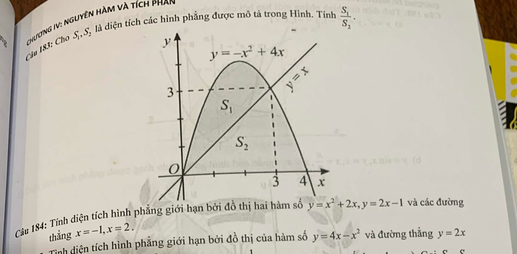 S_1,S_2 là là diện tích các hình phẳng được mô tả trong Hình. Tính frac S_1S_2.
Câu 183: Cho  ChươNG IV: NGUyêN HÀM Và tích phAn
Câu 184: Tính diện tích hình phẳng giới hạn bởi đồ th y=x^2+2x,y=2x-1 và các đường
thắng x=-1,x=2.
Tỉnh diện tích hình phẳng giới hạn bởi đồ thị của hàm số y=4x-x^2 và đường thẳng y=2x