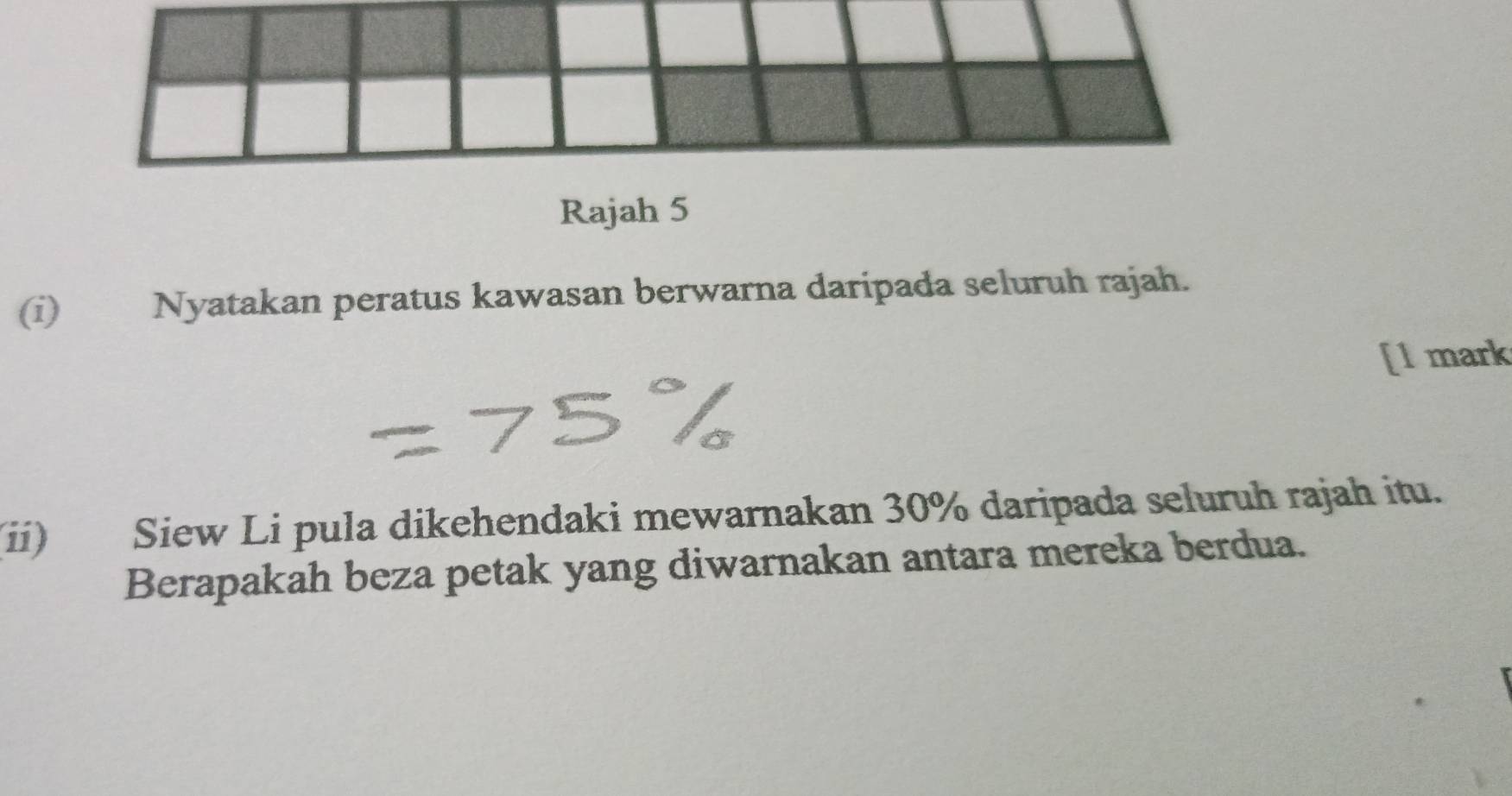 Rajah 5 
(i) Nyatakan peratus kawasan berwarna daripada seluruh rajah. 
[l mark 
(ii) Siew Li pula dikehendaki mewarnakan 30% daripada seluruh rajah itu. 
Berapakah beza petak yang diwarnakan antara mereka berdua.