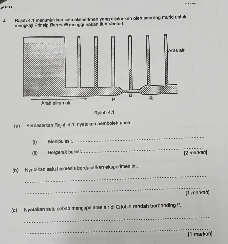 SULI 1 
4 Rajah 4.1 menunjukkan satu eksperimen yang dijalankan oleh seorang murid untuk 
mengkaji Prinsip Bernoulli menggunakan tiub Venturi. 
Rajah 4.1 
(a) Berdasarkan Rajah 4.1, nyatakan pemboleh ubah: 
_ 
(i) Manipulasi: 
_ 
(ii) Bergerak balas: 
[2 markah] 
_ 
(b) Nyatakan satu hipotesis berdasarkan eksperimen inl. 
_ 
[1 markah] 
(c) Nyatakan satu sebab mengapa aras air di Q lebih rendah berbanding P. 
_ 
_ 
[1 markah]