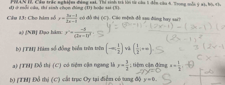 PHẢN II. Câu trắc nghiệm đúng sai. Thí sinh trả lời từ câu 1 đến câu 4. Trong mỗi ý a), b), c),
d) ở mỗi câu, thí sinh chọn đúng (Đ) hoặc sai (S).
Câu 13: Cho hàm số y= (3x-1)/2x-1  có đồ thị (C). Các mệnh đề sau đúng hay sai?
a) [NB] Đạo hàm: y'=frac -5(2x-1)^2·
b) [TH] Hàm số đồng biến trên trên (-∈fty ; 1/2 ) và ( 1/2 ;+∈fty ).
a) [TH] Đồ thị (C) có tiệm cận ngang là y= 3/2 ; tiệm cận đứng x= 1/2 .
b) [TH] Đồ thị (C) cắt trục Oy tại điểm có tung độ y=0.