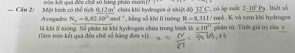 tròn kết quả đến chữ số hàng phân mười)? 
_、 Câu 2: Một bình có thể tích 0,12m^3 chứa khí hydrogen ở nhiệt độ 32°C , có áp suất 2_ · 10^5Pa. Biết số 
Avogadro N_A=6,02.10^(23)mol^(-1) , hằng số khí lí tưởng R=8,31J/mol. K và xem khí hydrogen 
là khí lí tưởng. Số phân tử khí hydrogen chứa trong bình là x.10^(23)phhat a in tử. Tính giá trị của x
(làm tròn kết quả đến chữ số hàng đơn vị).