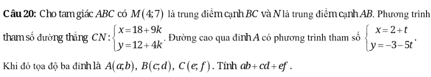 Cho tam giác ABC có M(4;7) là trung điểm cạnh BC và N là trung điểm cạnh AB. Phương trình 
tham số đường thắng CN r: :beginarrayl x=18+9k y=12+4kendarray.. Đường cao qua đinh A có phương trình tham số beginarrayl x=2+t y=-3-5tendarray.. 
Khi đó tọa độ ba đinh là A(a;b), B(c;d), C(e;f). Tính ab+cd+ef.