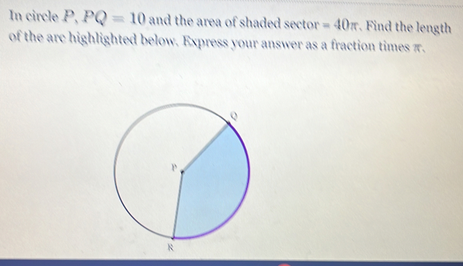 In circle P, PQ=10 and the area of shaded sector =40π Find the length 
of the arc highlighted below. Express your answer as a fraction times π.