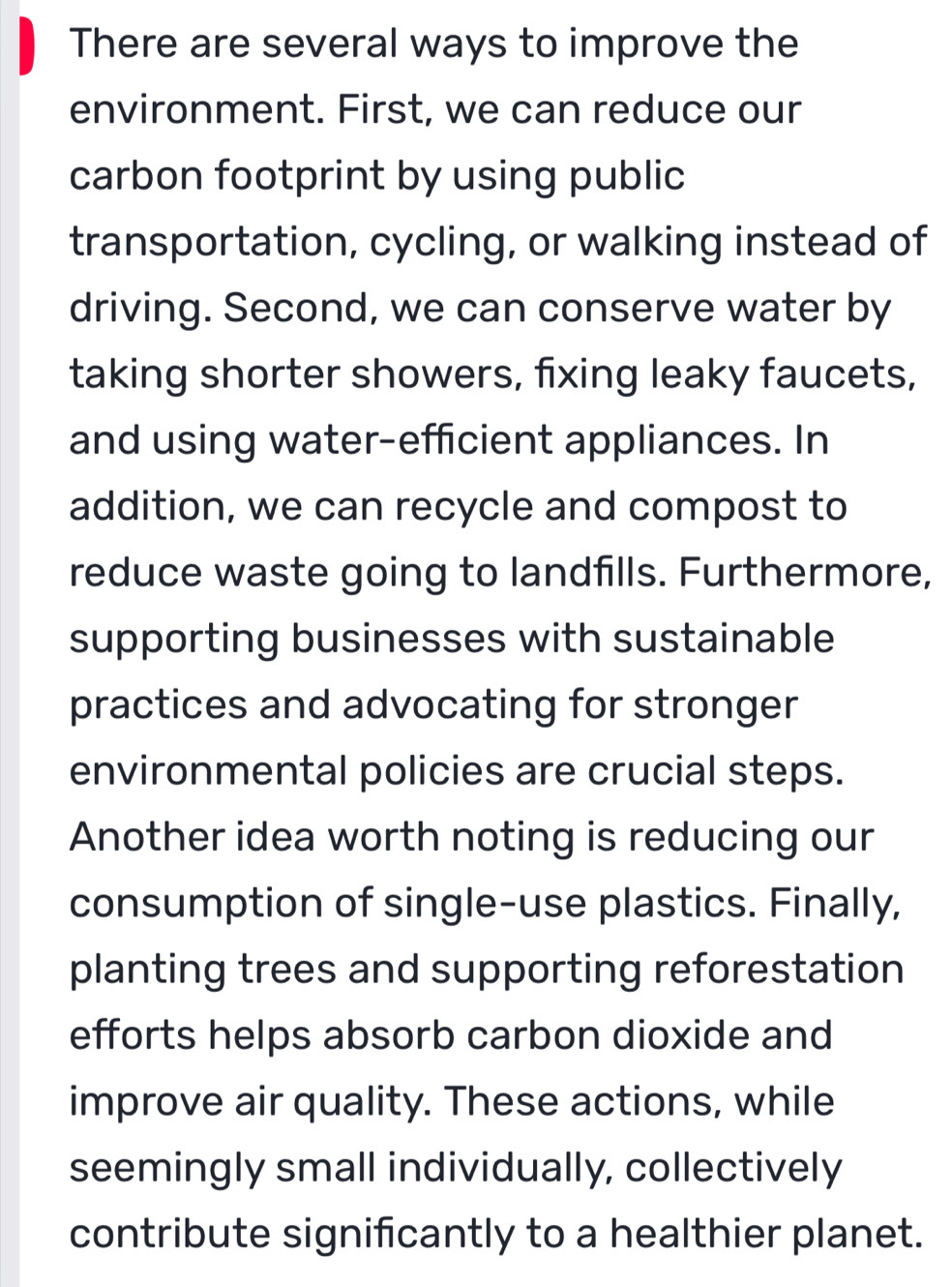 There are several ways to improve the 
environment. First, we can reduce our 
carbon footprint by using public 
transportation, cycling, or walking instead of 
driving. Second, we can conserve water by 
taking shorter showers, fixing leaky faucets, 
and using water-efficient appliances. In 
addition, we can recycle and compost to 
reduce waste going to landfills. Furthermore, 
supporting businesses with sustainable 
practices and advocating for stronger 
environmental policies are crucial steps. 
Another idea worth noting is reducing our 
consumption of single-use plastics. Finally, 
planting trees and supporting reforestation 
efforts helps absorb carbon dioxide and 
improve air quality. These actions, while 
seemingly small individually, collectively 
contribute significantly to a healthier planet.