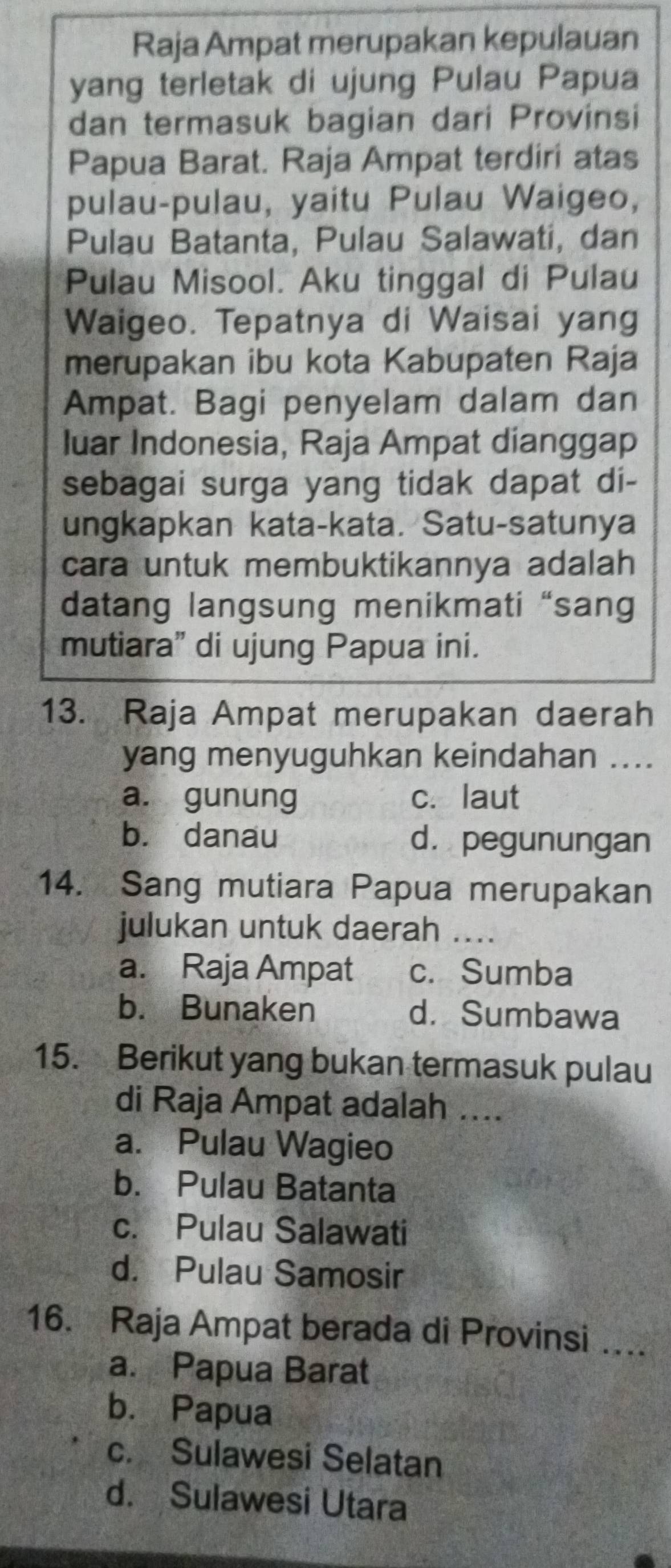Raja Ampat merupakan kepulauan
yang terletak di ujung Pulau Papua
dan termasuk bagian dari Provinsi
Papua Barat. Raja Ampat terdiri atas
pulau-pulau, yaitu Pulau Waigeo,
Pulau Batanta, Pulau Salawati, dan
Pulau Misool. Aku tinggal di Pulau
Waigeo. Tepatnya di Waisai yang
merupakan ibu kota Kabupaten Raja
Ampat. Bagi penyelam dalam dan
luar Indonesia, Raja Ampat dianggap
sebagai surga yang tidak dapat di-
ungkapkan kata-kata. Satu-satunya
cara untuk membuktikannya adalah
datang langsung menikmati “sang
mutiara” di ujung Papua ini.
13. Raja Ampat merupakan daerah
yang menyuguhkan keindahan ....
a. gunung c. laut
bù danau dà pegunungan
14. Sang mutiara Papua merupakan
julukan untuk daerah_
a. Raja Ampat c. Sumba
b. Bunaken d.Sumbawa
15. Berikut yang bukan termasuk pulau
di Raja Ampat adalah ....
a. Pulau Wagieo
b. Pulau Batanta
c. Pulau Salawati
d. Pulau Samosir
16. Raja Ampat berada di Provinsi …
a. Papua Barat
b. Papua
c. Sulawesi Selatan
d. Sulawesi Utara