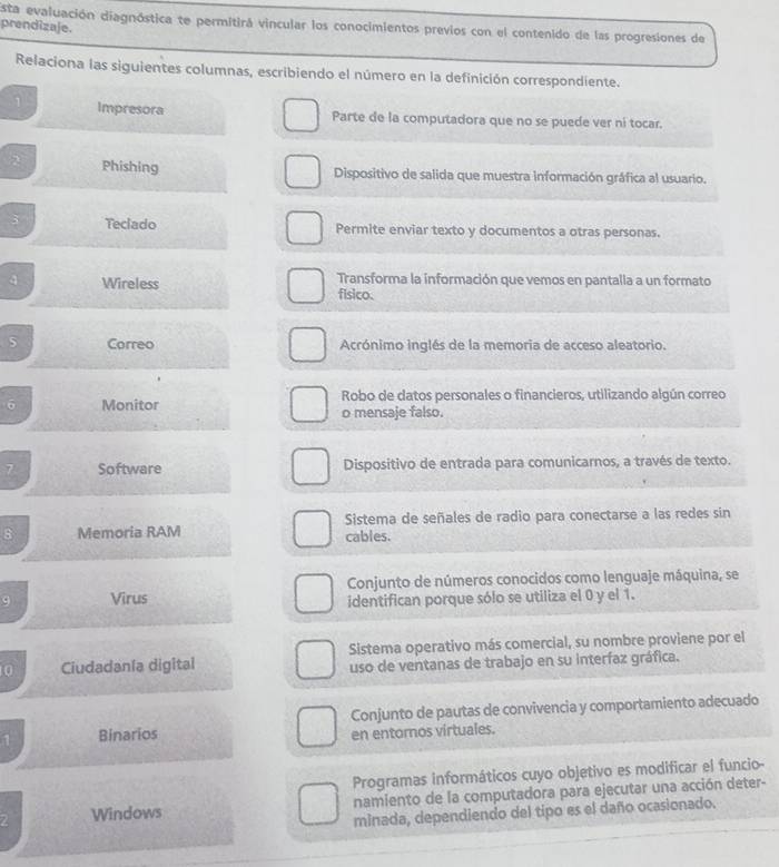 Esta evaluación diagnóstica te permitirá vincular los conocimientos previos con el contenido de las progresiones de 
prendizaje. 
Relaciona las siguientes columnas, escribiendo el número en la definición correspondiente. 
1 Impresora Parte de la computadora que no se puede ver ni tocar. 
2 Phishing Dispositivo de salida que muestra información gráfica al usuario. 
3 Teclado Permite enviar texto y documentos a otras personas. 
4 Wireless Transforma la información que vemos en pantalla a un formato 
fisico. 
5 Correo Acrónimo inglés de la memoria de acceso aleatorio. 
6 Monitor Robo de catos personales o financieros, utilizando algún correo 
o mensaje falso. 
7 Software Dispositivo de entrada para comunicarnos, a través de texto. 
8 Memoria RAM Sistema de señales de radio para conectarse a las redes sin 
cables. 
Conjunto de números conocidos como lenguaje máquina, se 
9 Virus identifican porque sólo se utiliza el 0 y el 1. 
0 Ciudadanía digital Sistema operativo más comercial, su nombre proviene por el 
uso de ventanas de trabajo en su interfaz gráfica. 
1 Binarios Conjunto de pautas de convivencia y comportamiento adecuado 
en entoros virtuales. 
Programas informáticos cuyo objetivo es modificar el funcio- 
Z Windows namiento de la computadora para ejecutar una acción deter- 
minada, dependiendo del tipo es el daño ocasionado.