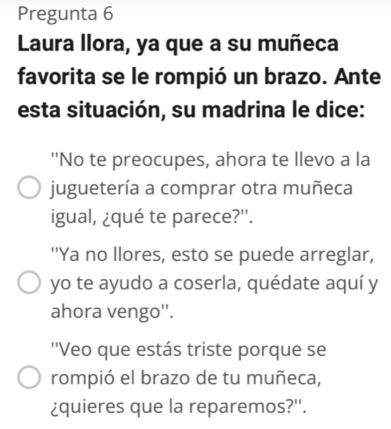 Pregunta 6 
Laura llora, ya que a su muñeca 
favorita se le rompió un brazo. Ante 
esta situación, su madrina le dice: 
''No te preocupes, ahora te llevo a la 
juguetería a comprar otra muñeca 
igual, ¿qué te parece?''. 
''Ya no llores, esto se puede arreglar, 
yo te ayudo a coserla, quédate aquí y 
ahora vengo''. 
''Veo que estás triste porque se 
rompió el brazo de tu muñeca, 
¿quieres que la reparemos?''.