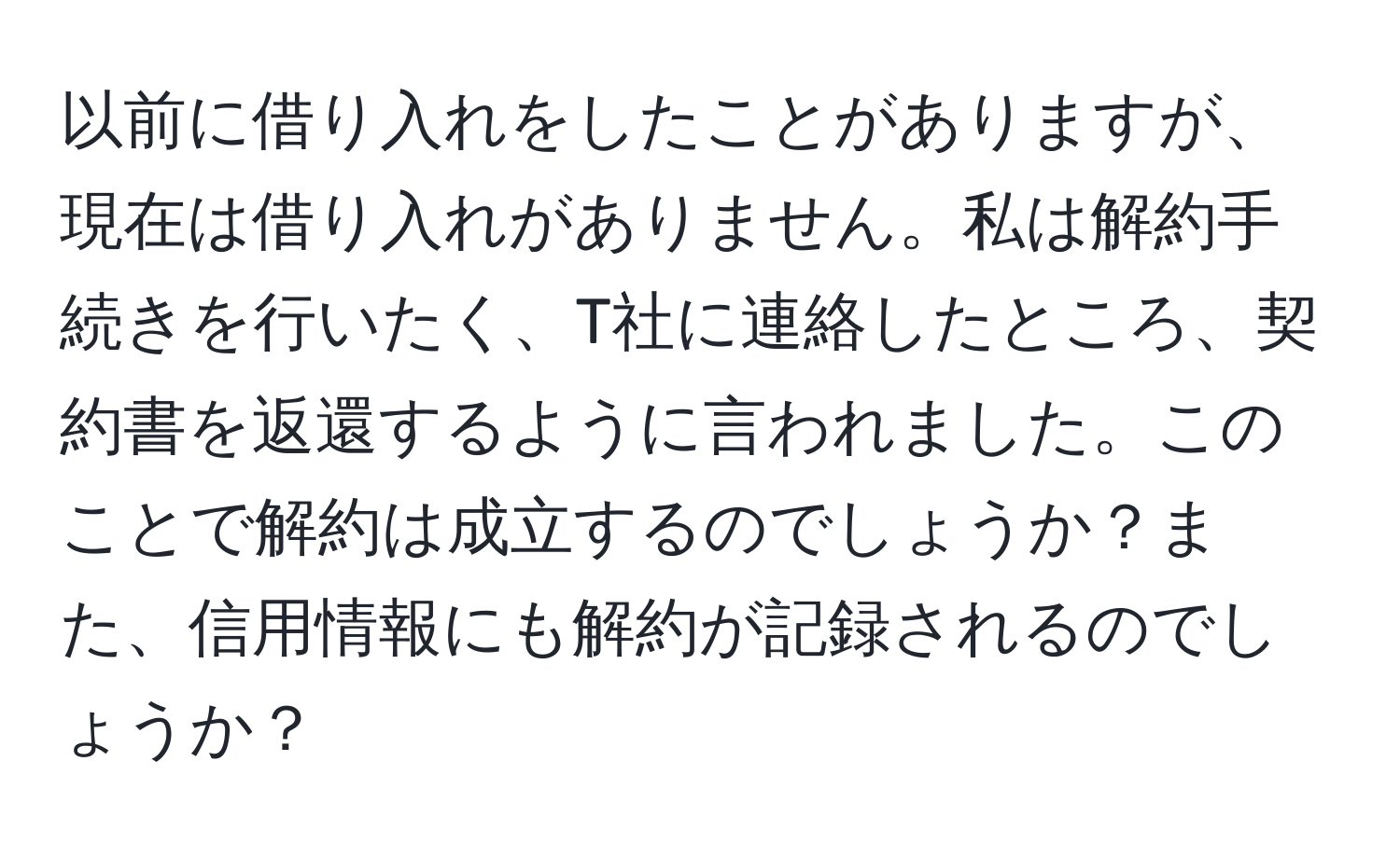 以前に借り入れをしたことがありますが、現在は借り入れがありません。私は解約手続きを行いたく、T社に連絡したところ、契約書を返還するように言われました。このことで解約は成立するのでしょうか？また、信用情報にも解約が記録されるのでしょうか？