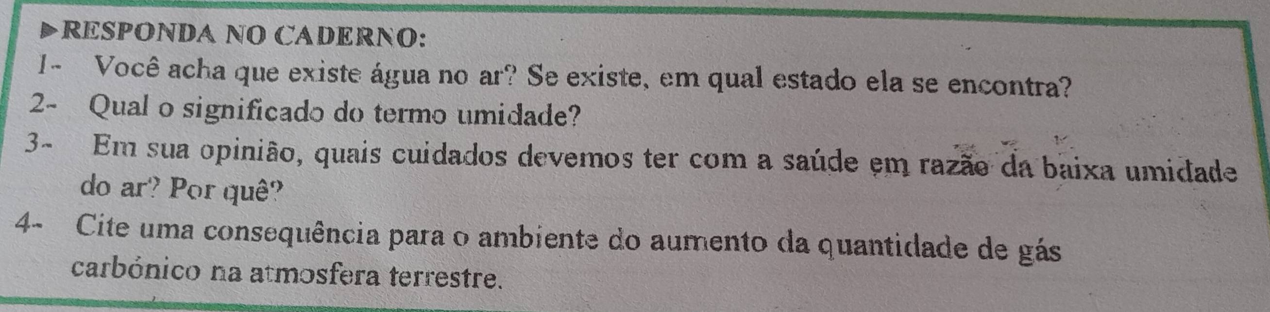 RESPONDA NO CADERNO: 
1- Você acha que existe água no ar? Se existe, em qual estado ela se encontra? 
2- Qual o significado do termo umidade? 
3- Em sua opinião, quais cuidados devemos ter com a saúde em razão da baixa umidade 
do ar? Por quê? 
4- Cite uma consequência para o ambiente do aumento da quantidade de gás 
carbónico na atmosfera terrestre.