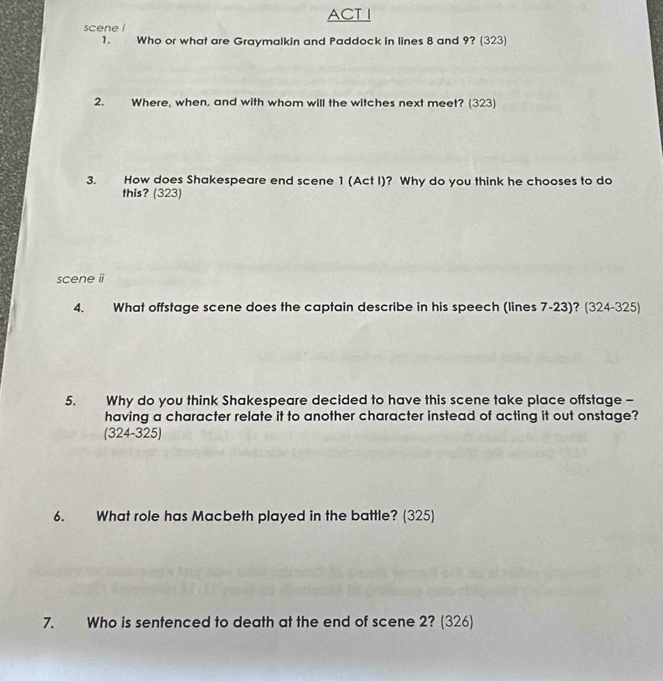 ACT I 
scene i 
1. Who or what are Graymalkin and Paddock in lines 8 and 9? (323) 
2. Where, when, and with whom will the witches next meet? (323) 
3. How does Shakespeare end scene 1 (Act I)? Why do you think he chooses to do 
this? (323) 
scene i 
4. What offstage scene does the captain describe in his speech (lines 7-23)? (324-325) 
5. Why do you think Shakespeare decided to have this scene take place offstage - 
having a character relate it to another character instead of acting it out onstage? 
(324-325) 
6. What role has Macbeth played in the battle? (325) 
7. Who is sentenced to death at the end of scene 2? (326)