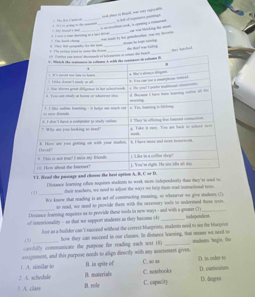 took place in Brazil, was very enjoyable.
3. The Rio Carnival,
_is full of expensive paintings.
_is an excellent cook, is opening a restaurant.
4. We’re going to the museum
5. My friend's dad,_
car was blocking the street.
6. l saw a man shouting at a taxi driver
7. The banh chung._
was made by her grandmother, was my favorite.
dream he kept ruining.
8. They felt sympathy for the man_
the thief was hiding.
9. The police tried to enter the house_
they hatched.
ch
VI. Read the passage an
Distance learning often requires students to work more independently than they’re used to,
(1)_ their teachers, we need to adjust the ways we help them read instructional texts.
We know that reading is an act of constructing meaning, so whenever we give students (2)
to read, we need to provide them with the necessary tools to understand those texts.
Distance learning requires us to provide these tools in new ways - and with a greater (3)_
of intentionality - so that we support students as they become (4) _independent.
Just as a builder can’t succeed without the correct blueprints, students need to see the blueprint
(5) how they can succeed in our classes. In distance learning, that means we need to
carefully communicate the purpose for reading each text (6) _students begin the
assignment, and this purpose needs to align directly with any assessment given.
1. A. similar to B. in spite of C. so as D. in order to
2. A. schedule B. materials C. notebooks D. curriculum
3. A. class C. capacity
D. degree
B. role