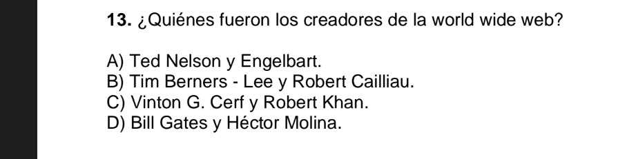 ¿Quiénes fueron los creadores de la world wide web?
A) Ted Nelson y Engelbart.
B) Tim Berners - Lee y Robert Cailliau.
C) Vinton G. Cerf y Robert Khan.
D) Bill Gates y Héctor Molina.