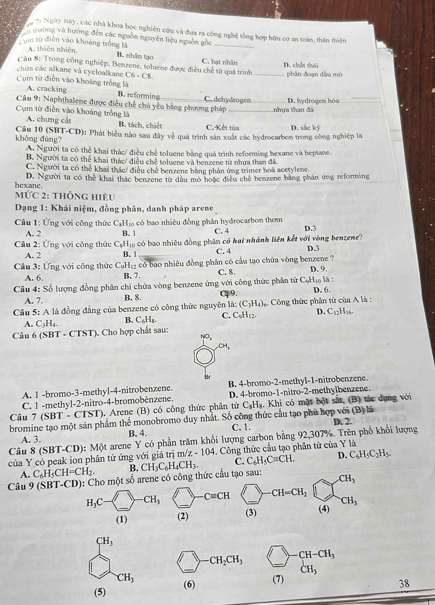 ậi 7: Ngày nay, các nhà khoa học nghiên cứu và đựa ra công nghệ tổng hợp hữu cơ an toàn, thân thiên
trôi trường và hướng đến các nguồn nguyên liệu nguồn gốc
Cụm từ điền vào khoảng trống là
A. thiên nhiên. B. nhân tạo C. hạt nhân D. chất thải
Câu 8: Trong công nghiệp, Benzene, toluene được điều chế từ quá trình _phân đoạn dầu mỏ
chứa các alkane và cycloalkane C6 - C8.
Cụm từ điễn vào khoảng trống là
A. cracking B. reforming C. dehydrogen D. hydrogen hóa_
Câu 9: Naphthalene được điều chế chủ yếu bằng phương pháp _nhựa than đá
Cụm từ điền vào khoảng trống là
A. chưng cất B. tách, chiết C. Kết tủa D. sắc ký
Câu 10 (SBT-CD): Phát biểu nào sau đây về quá trình sản xuất các hydrocarbon trong công nghiệp là
không đúng?
A. Người ta có thể khai thác/ điều chế toluene bằng quá trình reforming hexane và heptane.
B. Người ta có thể khai thác/ điều chế toluene và benzene từ nhựa than đá.
C. Người ta có thể khai thác/ điều chế benzene bằng phản ứng trimer hoá acetylene.
D. Người ta có thể khai thác benzene từ dầu mỏ hoặc điều chế benzene bằng phản ứng reforming
hexane.
MứC 2: thÔnG HIẻU
*  Dạng 1: Khái niệm, đồng phân, danh pháp arene
*  Câu 1: Ứng với công thức C_8H_10 có bao nhiêu đồng phân hydrocarbon thơm
A. 2 B. 1 C. 4 D.3
Câu 2: Ứng với công thức C₆H₁₀ có bao nhiêu đồng phân có hai nhánh liên kết với vòng benzene?
A. 2 B. 1 C. 4 D.3
Câu 3: Ứng với công thức C_9H_12 có bao nhiêu đồng phân có cấu tạo chứa vòng benzene ?
A. 6. B. 7. C. 8.
D. 9.
l0 là :
Câu 4: Số lượng đồng phân chỉ chứa vòng benzene ứng v V ới công thức phân tử C_9H D. 6.
A. 7. B. 8. 9.
Câu 5: A là đồng đẳng của benzene có công thức nguyên la:(C_3H_4)_n. Công thức phân tử của A là :
C. C_9H_12.
D. C_12H_16.
A. C_3H_4.
B. C_6H_8
Câu 6 (SBT - CTST). Cho hợp chất sau:
NO_2
CH_3
Br
A. 1 -bromo-3-methyl-4-nitrobenzene. B. 4-bromo-2-methyl-1-nitrobenzene.
C. 1 -methyl-2-nitro-4-bromobènzene. D. 4-bromo-1-nitro-2-methylbenzene.
Câu 7 (SBT - CTST). Arene (B) có công thức phân tử C_8H_8. Khi có mặt bột sắt, (B) tác dụng với
bromine tạo một sản phẩm thế monobromo duy nhất. Số công thức cấu tạo phù hợp với (B) là
A. 3. B. 4. C. 1. D. 2.
Câu 8 (SBT-CD): Một arene Y có phần trăm khối lượng carbon bằng 92,307%. Trên phổ khối lượng
của Y cỏ peak ion phân tử ứng với giá trị m/z - 104. Công thức cấu tạo phân từ của Y là C_6H_5C_2H_5. D.
A. C_6H_5CH=CH_2. B. CH_3C_6H_4CH_3. C. C_6H_5Cequiv CH.
Câu 9 (SBT-CD): Cho một số arene có công thức cấu tạo sau:.CH_3
CH=CH_2
CH_3
(3)
(4)
CH_3
_ -CH-CH_3
CH_3
CH_3 (7)
(5) 
38