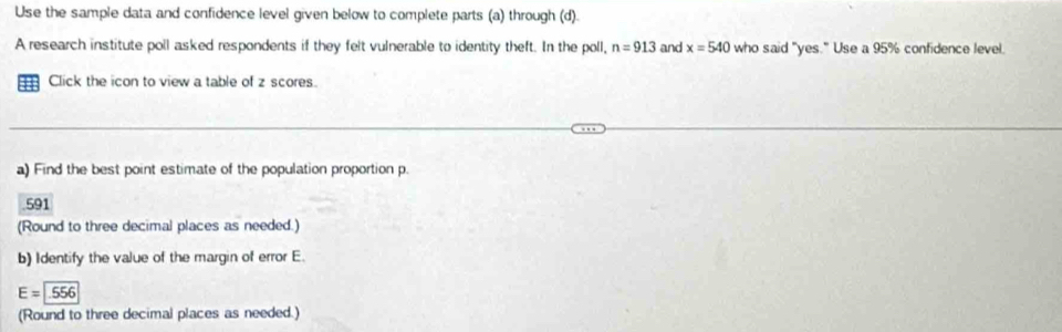 Use the sample data and confidence level given below to complete parts (a) through (d). 
A research institute poll asked respondents if they felt vulnerable to identity theft. In the poll, n=913 and x=540 who said "yes." Use a 95% confidence level. 
Click the icon to view a table of z scores. 
a) Find the best point estimate of the population proportion p.
591
(Round to three decimal places as needed.) 
b) Identify the value of the margin of error E.
E=encloselongdiv .556
(Round to three decimal places as needed.)