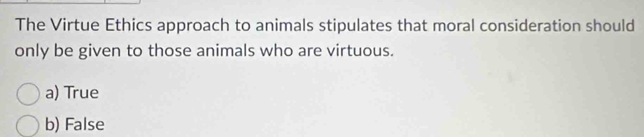 The Virtue Ethics approach to animals stipulates that moral consideration should
only be given to those animals who are virtuous.
a) True
b) False